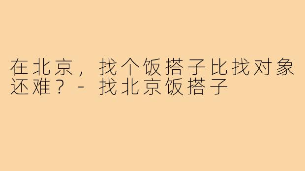 在北京，找个饭搭子比找对象还难？-找北京饭搭子