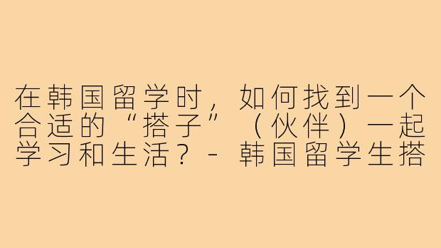 在韩国留学时，如何找到一个合适的“搭子”（伙伴）一起学习和生活？-韩国留学生搭子