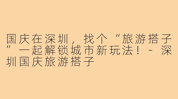 国庆在深圳,找个“旅游搭子”一起解锁城市新玩法!-深圳国庆旅游搭子