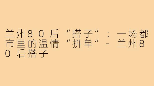 兰州80后“搭子”：一场都市里的温情“拼单”-兰州80后搭子