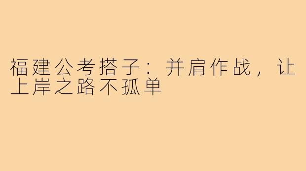 福建公考搭子：并肩作战，让上岸之路不孤单
