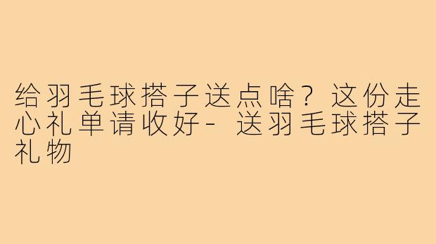 给羽毛球搭子送点啥？这份走心礼单请收好-送羽毛球搭子礼物
