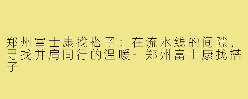 郑州富士康找搭子：在流水线的间隙，寻找并肩同行的温暖-郑州富士康找搭子