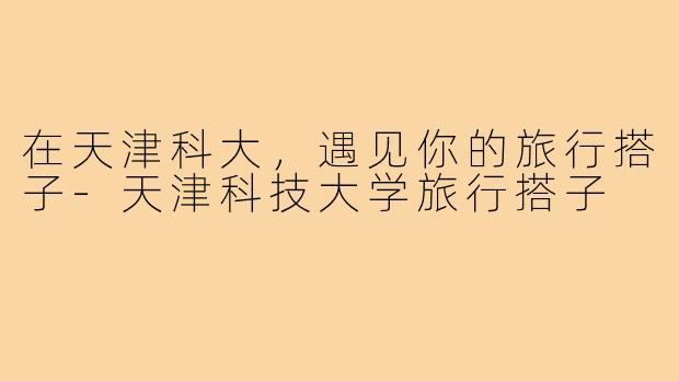 在天津科大，遇见你的旅行搭子-天津科技大学旅行搭子