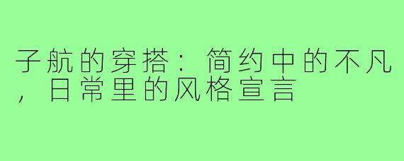 子航的穿搭:简约中的不凡,日常里的风格宣言