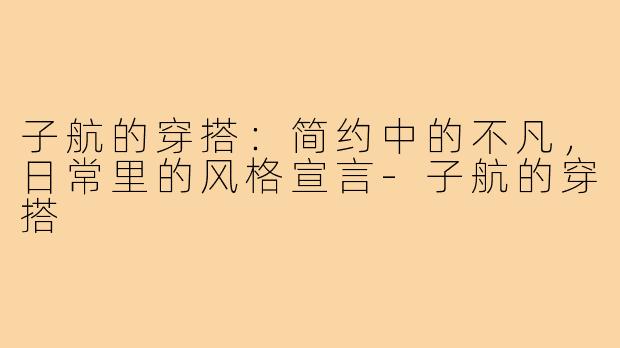 子航的穿搭:简约中的不凡,日常里的风格宣言-子航的穿搭