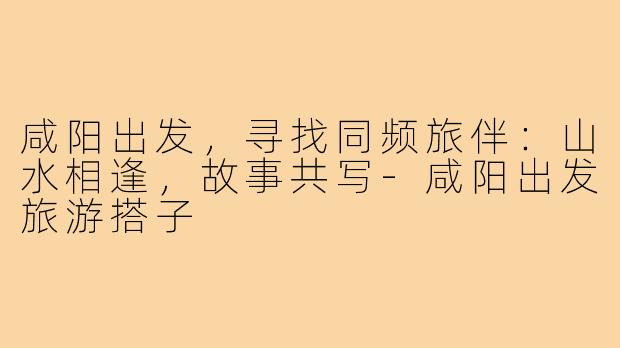 咸阳出发,寻找同频旅伴:山水相逢,故事共写-咸阳出发旅游搭子