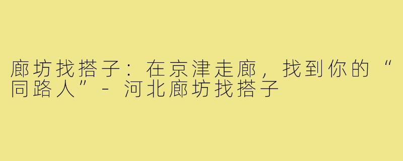 廊坊找搭子：在京津走廊，找到你的“同路人”-河北廊坊找搭子