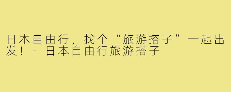日本自由行，找个“旅游搭子”一起出发！-日本自由行旅游搭子