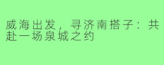 威海出发，寻济南搭子：共赴一场泉城之约