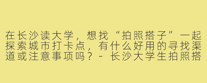 在长沙读大学,想找“拍照搭子”一起探索城市打卡点,有什么好用的寻找渠道或注意事项吗?-长沙大学生拍照搭子