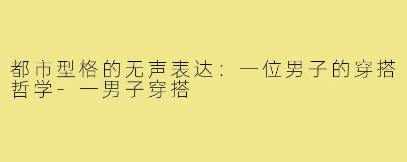 都市型格的无声表达:一位男子的穿搭哲学-一男子穿搭