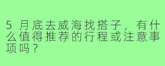 5月底去威海找搭子，有什么值得推荐的行程或注意事项吗？