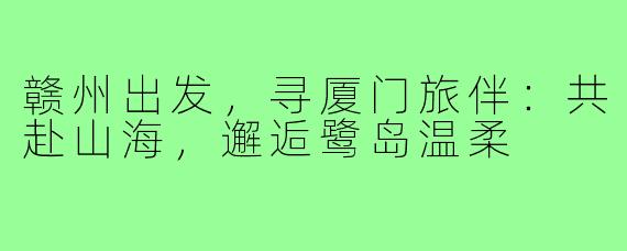 赣州出发,寻厦门旅伴:共赴山海,邂逅鹭岛温柔
