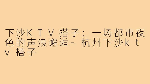 下沙KTV搭子：一场都市夜色的声浪邂逅-杭州下沙ktv搭子