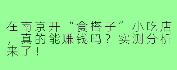在南京开“食搭子”小吃店，真的能赚钱吗？实测分析来了！