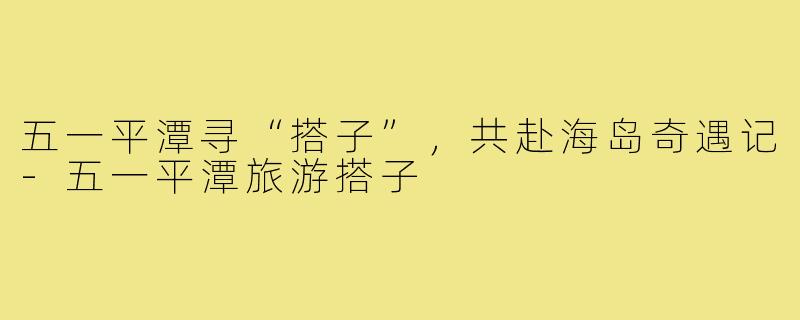 五一平潭寻“搭子”，共赴海岛奇遇记-五一平潭旅游搭子