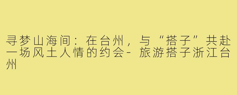 寻梦山海间：在台州，与“搭子”共赴一场风土人情的约会-旅游搭子浙江台州