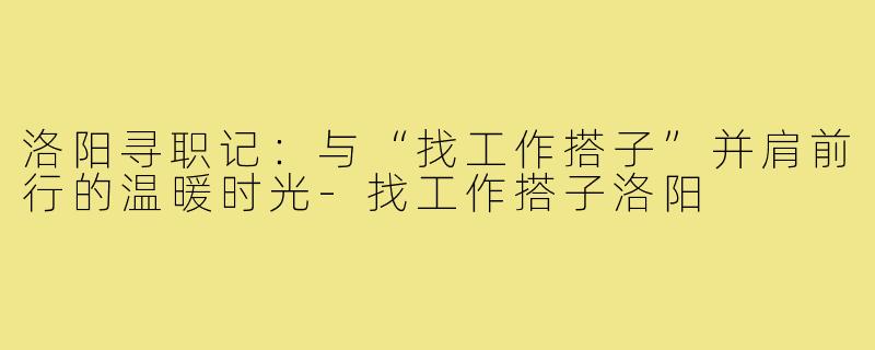 洛阳寻职记：与“找工作搭子”并肩前行的温暖时光-找工作搭子洛阳