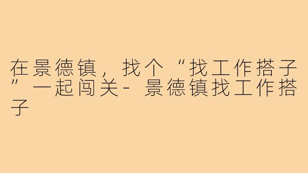 在景德镇,找个“找工作搭子”一起闯关-景德镇找工作搭子