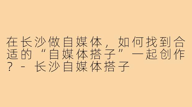 在长沙做自媒体，如何找到合适的“自媒体搭子”一起创作？-长沙自媒体搭子