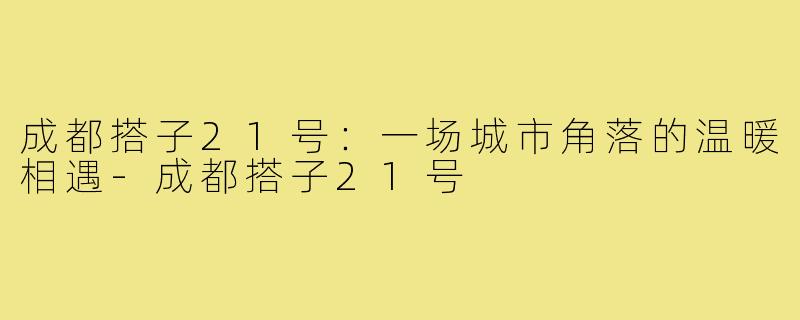 成都搭子21号：一场城市角落的温暖相遇-成都搭子21号