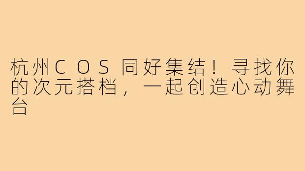 杭州COS同好集结!寻找你的次元搭档,一起创造心动舞台