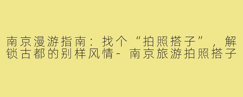 南京漫游指南:找个“拍照搭子”,解锁古都的别样风情-南京旅游拍照搭子