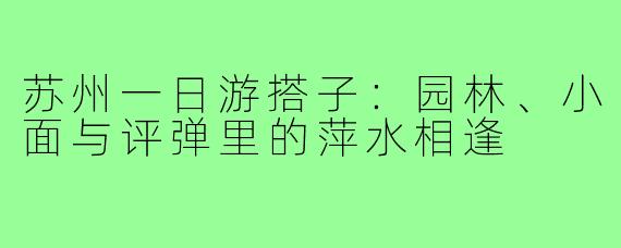 苏州一日游搭子：园林、小面与评弹里的萍水相逢