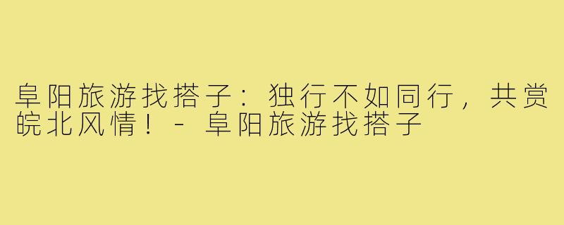 阜阳旅游找搭子：独行不如同行，共赏皖北风情！-阜阳旅游找搭子