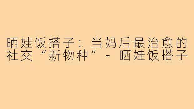 晒娃饭搭子:当妈后最治愈的社交“新物种”-晒娃饭搭子