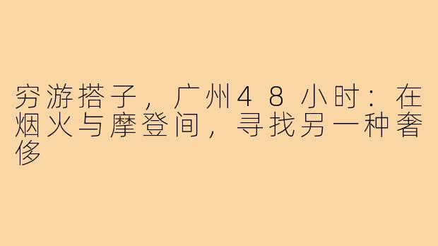 穷游搭子，广州48小时：在烟火与摩登间，寻找另一种奢侈