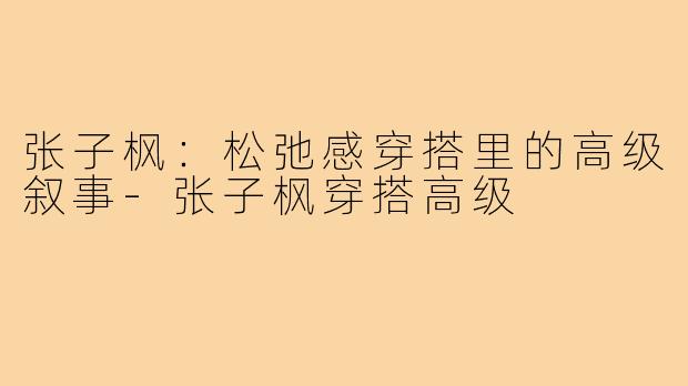 张子枫：松弛感穿搭里的高级叙事-张子枫穿搭高级