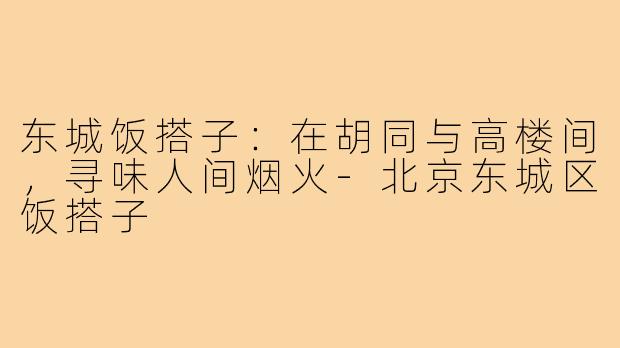 东城饭搭子：在胡同与高楼间，寻味人间烟火-北京东城区饭搭子