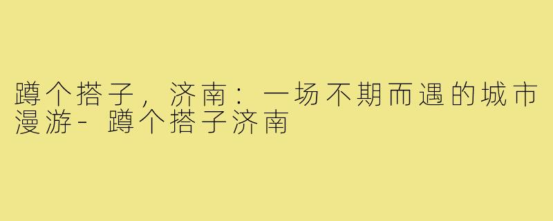 蹲个搭子，济南：一场不期而遇的城市漫游-蹲个搭子济南