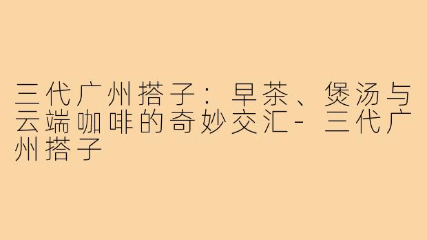 三代广州搭子：早茶、煲汤与云端咖啡的奇妙交汇-三代广州搭子