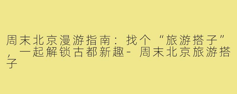 周末北京漫游指南：找个“旅游搭子”，一起解锁古都新趣-周末北京旅游搭子