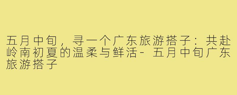 五月中旬,寻一个广东旅游搭子:共赴岭南初夏的温柔与鲜活-五月中旬广东旅游搭子