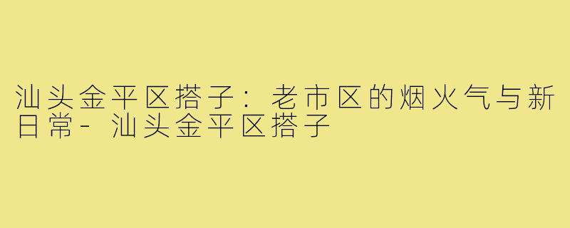 汕头金平区搭子：老市区的烟火气与新日常-汕头金平区搭子
