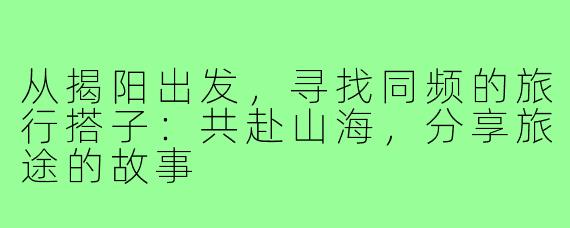 从揭阳出发,寻找同频的旅行搭子:共赴山海,分享旅途的故事