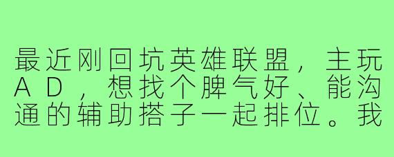 最近刚回坑英雄联盟，主玩AD，想找个脾气好、能沟通的辅助搭子一起排位。我一般晚上在线，心态稳不甩锅，希望找个同样认真的小伙伴，最好能开麦配合。有人一起吗？