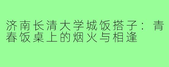 济南长清大学城饭搭子：青春饭桌上的烟火与相逢