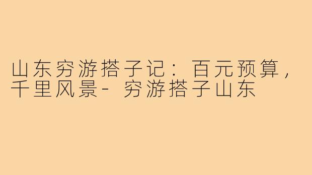 山东穷游搭子记：百元预算，千里风景-穷游搭子山东