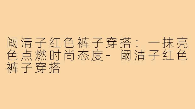 阚清子红色裤子穿搭：一抹亮色点燃时尚态度-阚清子红色裤子穿搭