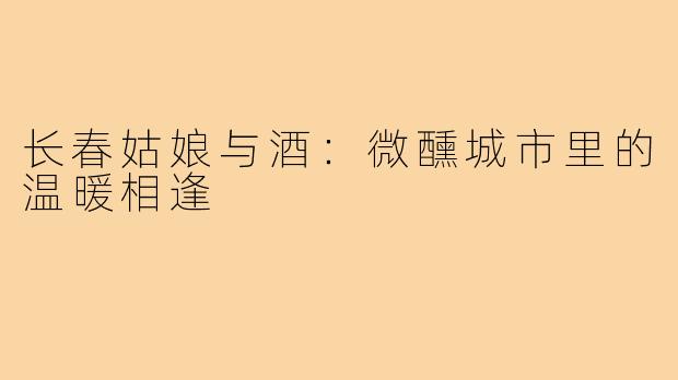 长春姑娘与酒:微醺城市里的温暖相逢
