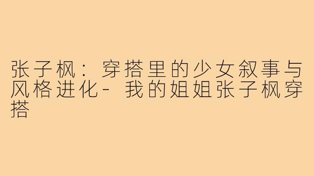 张子枫：穿搭里的少女叙事与风格进化-我的姐姐张子枫穿搭