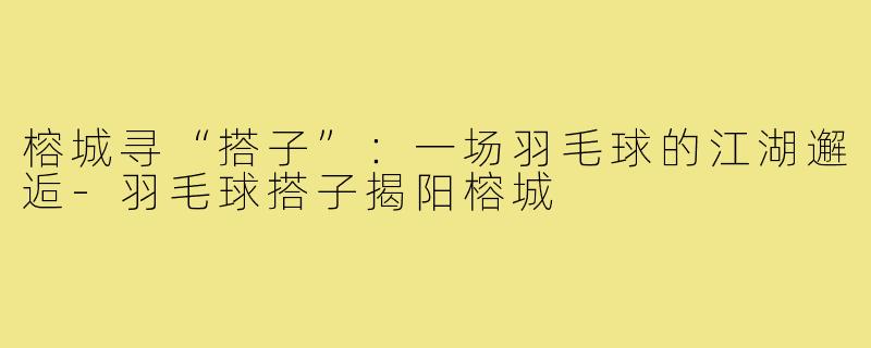 榕城寻“搭子”：一场羽毛球的江湖邂逅-羽毛球搭子揭阳榕城