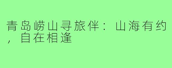 青岛崂山寻旅伴：山海有约，自在相逢