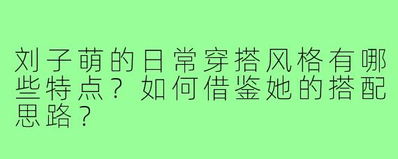 刘子萌的日常穿搭风格有哪些特点？如何借鉴她的搭配思路？