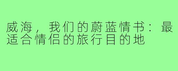 威海,我们的蔚蓝情书:最适合情侣的旅行目的地